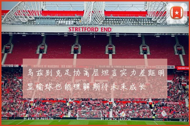 乌兹别克足协高层坦言实力差距明显输球也能理解期待未来成长
