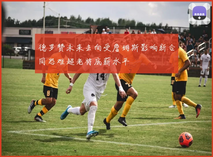 德罗赞未来去向受詹姆斯影响新合同恐难超老将底薪水平