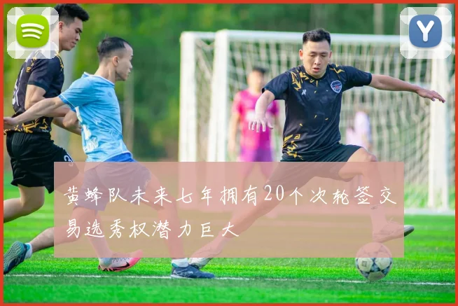 黄蜂队未来七年拥有20个次轮签交易选秀权潜力巨大